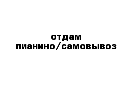 отдам пианино/самовывоз